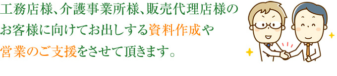 工務店様、介護事業所様、販売代理店様のお客様に向けてお出しする資料作成や営業のご支援をさせていただきます。