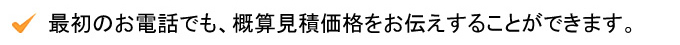最初のお電話でも、概算見積価格をお伝えすることができます。