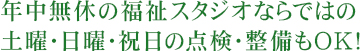 年中無休の福祉スタジオならではの土曜・日曜・祝日の点検・整備もOK！