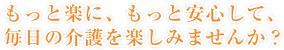 もっと楽に、もっと安心して、毎日の介護を楽しみませんか？