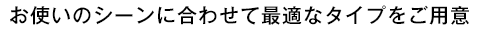 お使いのシーンに合わせて最適なタイプをご用意