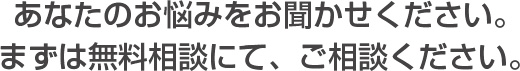 あなたのお悩みをお聞かせください。まずは無料相談にて、ご相談ください。