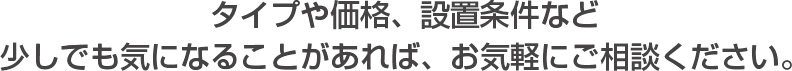 タイプや価格、設置条件など 少しでも気になることがあれば、お気軽にご相談ください。