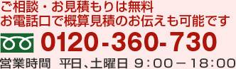 ご相談・お見積もりは無料
お電話口で概算見積のお伝えも可能です.TEL:0120-360-730 営業時間  平日、土曜日 9：00－18：00