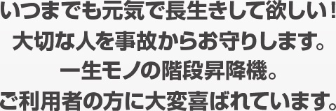 いつまでも元気で長生きして欲しい！大切な人を事故からお守りします。一生モノの階段昇降機。ご利用者の方に大変喜ばれています。